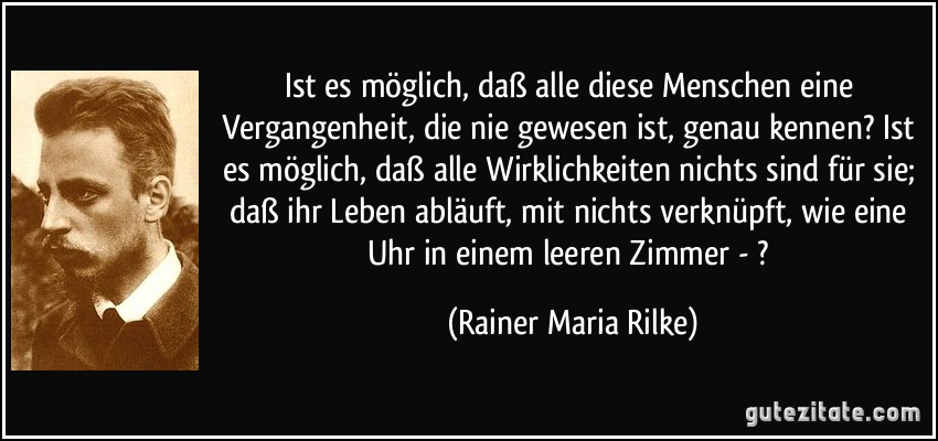 Ist es möglich, daß alle diese Menschen eine Vergangenheit, die nie gewesen ist, genau kennen? Ist es möglich, daß alle Wirklichkeiten nichts sind für sie; daß ihr Leben abläuft, mit nichts verknüpft, wie eine Uhr in einem leeren Zimmer - ? (Rainer Maria Rilke)