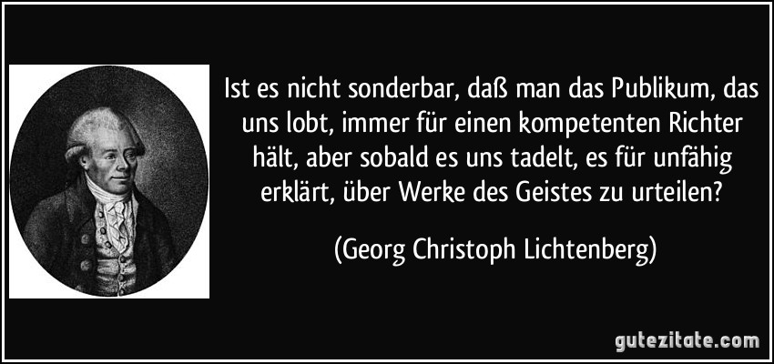 Ist es nicht sonderbar, daß man das Publikum, das uns lobt, immer für einen kompetenten Richter hält, aber sobald es uns tadelt, es für unfähig erklärt, über Werke des Geistes zu urteilen? (Georg Christoph Lichtenberg)