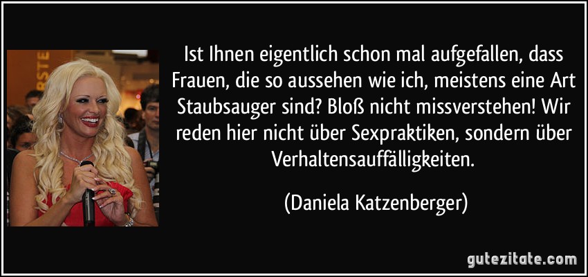 Ist Ihnen eigentlich schon mal aufgefallen, dass Frauen, die so aussehen wie ich, meistens eine Art Staubsauger sind? Bloß nicht missverstehen! Wir reden hier nicht über Sexpraktiken, sondern über Verhaltensauffälligkeiten. (Daniela Katzenberger)