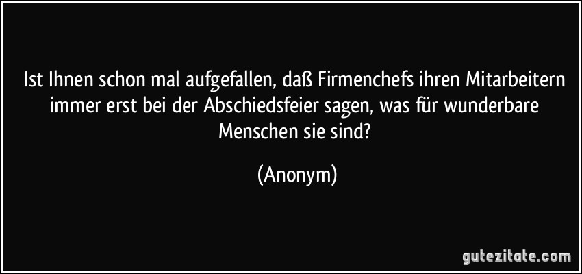 Ist Ihnen schon mal aufgefallen, daß Firmenchefs ihren Mitarbeitern immer erst bei der Abschiedsfeier sagen, was für wunderbare Menschen sie sind? (Anonym)