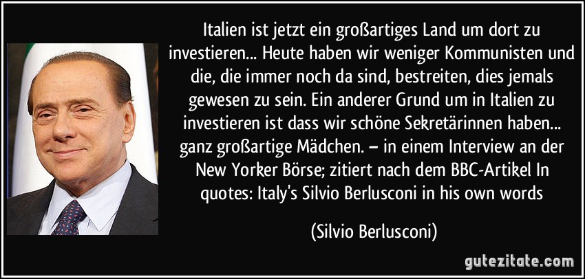 Italien ist jetzt ein großartiges Land um dort zu investieren... Heute haben wir weniger Kommunisten und die, die immer noch da sind, bestreiten, dies jemals gewesen zu sein. Ein anderer Grund um in Italien zu investieren ist dass wir schöne Sekretärinnen haben... ganz großartige Mädchen. – in einem Interview an der New Yorker Börse; zitiert nach dem BBC-Artikel In quotes: Italy's Silvio Berlusconi in his own words (Silvio Berlusconi)