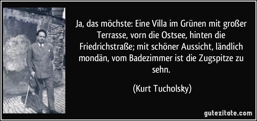 Ja, das möchste: Eine Villa im Grünen mit großer Terrasse, vorn die Ostsee, hinten die Friedrichstraße; mit schöner Aussicht, ländlich mondän, vom Badezimmer ist die Zugspitze zu sehn. (Kurt Tucholsky)