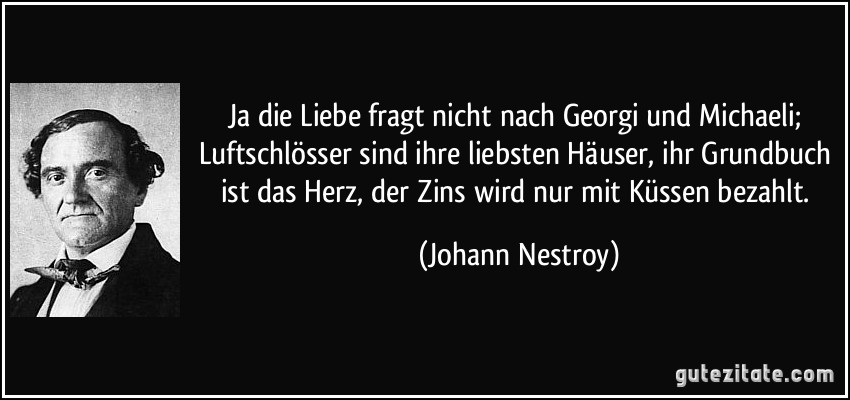 Ja die Liebe fragt nicht nach Georgi und Michaeli; Luftschlösser sind ihre liebsten Häuser, ihr Grundbuch ist das Herz, der Zins wird nur mit Küssen bezahlt. (Johann Nestroy)