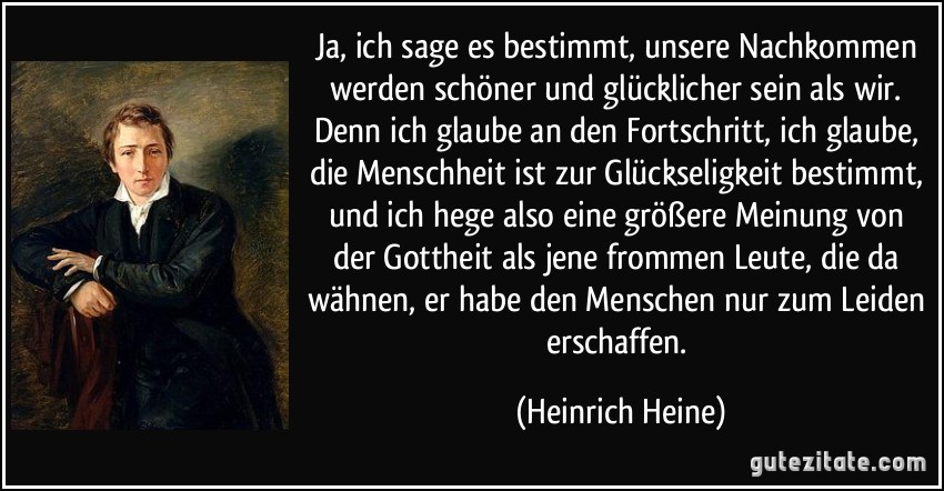 Ja, ich sage es bestimmt, unsere Nachkommen werden schöner und glücklicher sein als wir. Denn ich glaube an den Fortschritt, ich glaube, die Menschheit ist zur Glückseligkeit bestimmt, und ich hege also eine größere Meinung von der Gottheit als jene frommen Leute, die da wähnen, er habe den Menschen nur zum Leiden erschaffen. (Heinrich Heine)