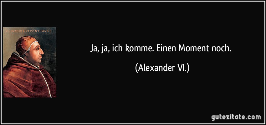 Ja, ja, ich komme. Einen Moment noch. (Alexander VI.)