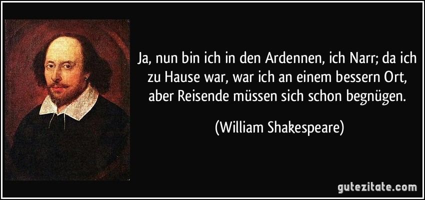 Ja, nun bin ich in den Ardennen, ich Narr; da ich zu Hause war, war ich an einem bessern Ort, aber Reisende müssen sich schon begnügen. (William Shakespeare)