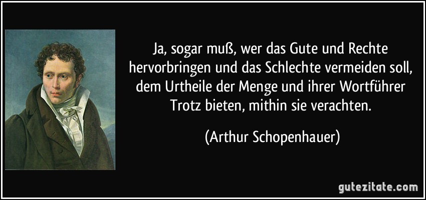 Ja, sogar muß, wer das Gute und Rechte hervorbringen und das Schlechte vermeiden soll, dem Urtheile der Menge und ihrer Wortführer Trotz bieten, mithin sie verachten. (Arthur Schopenhauer)