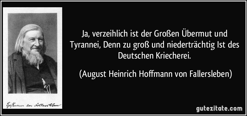Ja, verzeihlich ist der Großen Übermut und Tyrannei, Denn zu groß und niederträchtig Ist des Deutschen Kriecherei. (August Heinrich Hoffmann von Fallersleben)