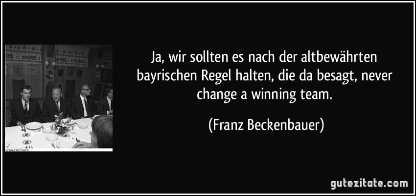 Ja, wir sollten es nach der altbewährten bayrischen Regel halten, die da besagt, never change a winning team. (Franz Beckenbauer)