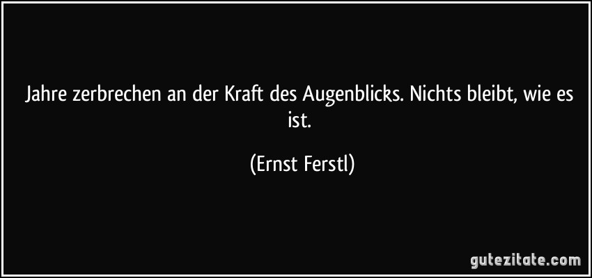 Jahre zerbrechen an der Kraft des Augenblicks. Nichts bleibt, wie es ist. (Ernst Ferstl)