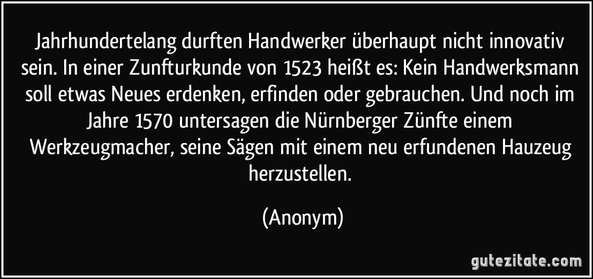 Jahrhundertelang durften Handwerker überhaupt nicht innovativ sein. In einer Zunfturkunde von 1523 heißt es: Kein Handwerksmann soll etwas Neues erdenken, erfinden oder gebrauchen. Und noch im Jahre 1570 untersagen die Nürnberger Zünfte einem Werkzeugmacher, seine Sägen mit einem neu erfundenen Hauzeug herzustellen. (Anonym)