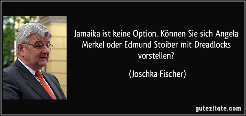 Jamaika ist keine Option. Können Sie sich Angela Merkel oder Edmund Stoiber mit Dreadlocks vorstellen? (Joschka Fischer)