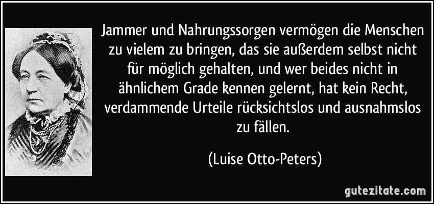 Jammer und Nahrungssorgen vermögen die Menschen zu vielem zu bringen, das sie außerdem selbst nicht für möglich gehalten, und wer beides nicht in ähnlichem Grade kennen gelernt, hat kein Recht, verdammende Urteile rücksichtslos und ausnahmslos zu fällen. (Luise Otto-Peters)