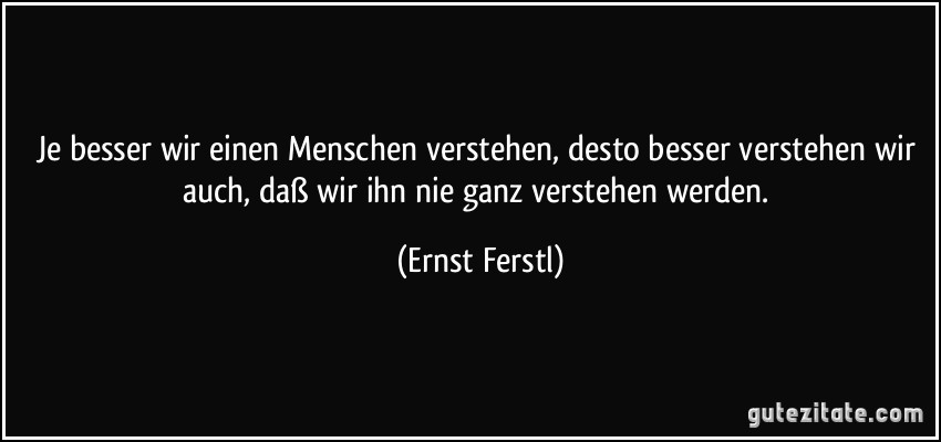 Je besser wir einen Menschen verstehen, desto besser verstehen wir auch, daß wir ihn nie ganz verstehen werden. (Ernst Ferstl)