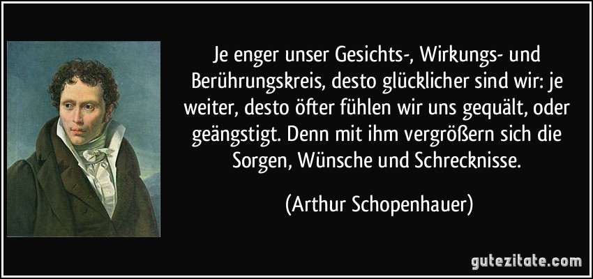 Je enger unser Gesichts-, Wirkungs- und Berührungskreis, desto glücklicher sind wir: je weiter, desto öfter fühlen wir uns gequält, oder geängstigt. Denn mit ihm vergrößern sich die Sorgen, Wünsche und Schrecknisse. (Arthur Schopenhauer)