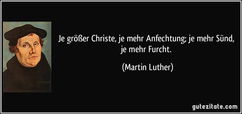 Je größer Christe, je mehr Anfechtung; je mehr Sünd, je mehr Furcht. (Martin Luther)