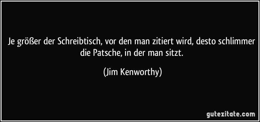 Je größer der Schreibtisch, vor den man zitiert wird, desto schlimmer die Patsche, in der man sitzt. (Jim Kenworthy)