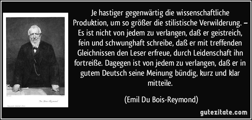 Je hastiger gegenwärtig die wissenschaftliche Produktion, um so größer die stilistische Verwilderung. – Es ist nicht von jedem zu verlangen, daß er geistreich, fein und schwunghaft schreibe, daß er mit treffenden Gleichnissen den Leser erfreue, durch Leidenschaft ihn fortreiße. Dagegen ist von jedem zu verlangen, daß er in gutem Deutsch seine Meinung bündig, kurz und klar mitteile. (Emil Du Bois-Reymond)