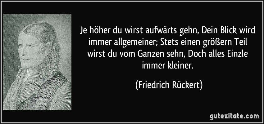 Je höher du wirst aufwärts gehn, / Dein Blick wird immer allgemeiner; / Stets einen größern Teil wirst du vom Ganzen sehn, / Doch alles Einzle immer kleiner. (Friedrich Rückert)