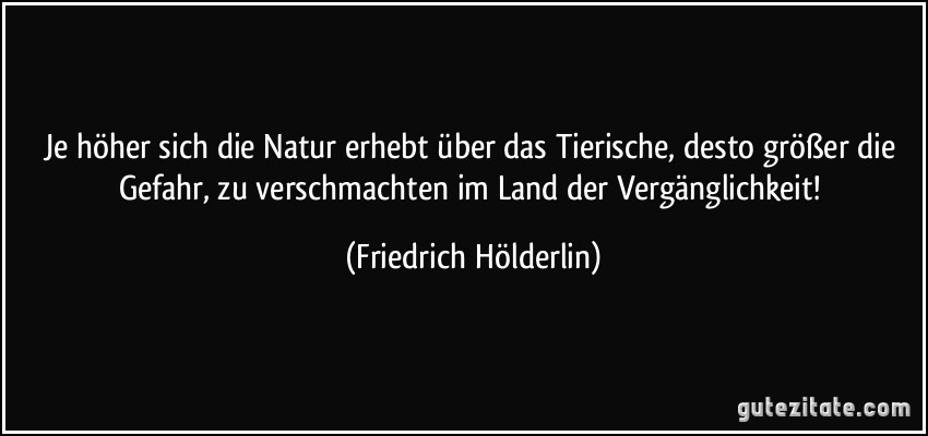 Je höher sich die Natur erhebt über das Tierische, desto größer die Gefahr, zu verschmachten im Land der Vergänglichkeit! (Friedrich Hölderlin)