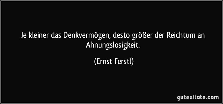 Je kleiner das Denkvermögen, desto größer der Reichtum an Ahnungslosigkeit. (Ernst Ferstl)