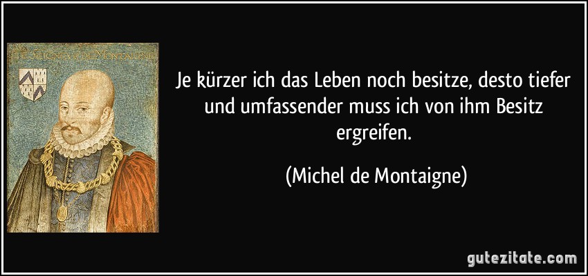 Je kürzer ich das Leben noch besitze, desto tiefer und umfassender muss ich von ihm Besitz ergreifen. (Michel de Montaigne)