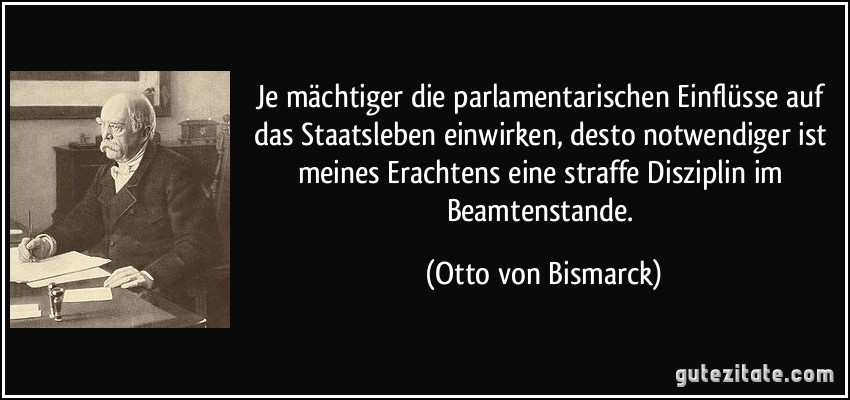 Je mächtiger die parlamentarischen Einflüsse auf das Staatsleben einwirken, desto notwendiger ist meines Erachtens eine straffe Disziplin im Beamtenstande. (Otto von Bismarck)