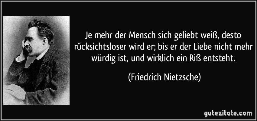 Je mehr der Mensch sich geliebt weiß, desto rücksichtsloser wird er; bis er der Liebe nicht mehr würdig ist, und wirklich ein Riß entsteht. (Friedrich Nietzsche)