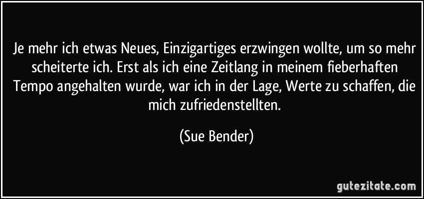 Je mehr ich etwas Neues, Einzigartiges erzwingen wollte, um so mehr scheiterte ich. Erst als ich eine Zeitlang in meinem fieberhaften Tempo angehalten wurde, war ich in der Lage, Werte zu schaffen, die mich zufriedenstellten. (Sue Bender)