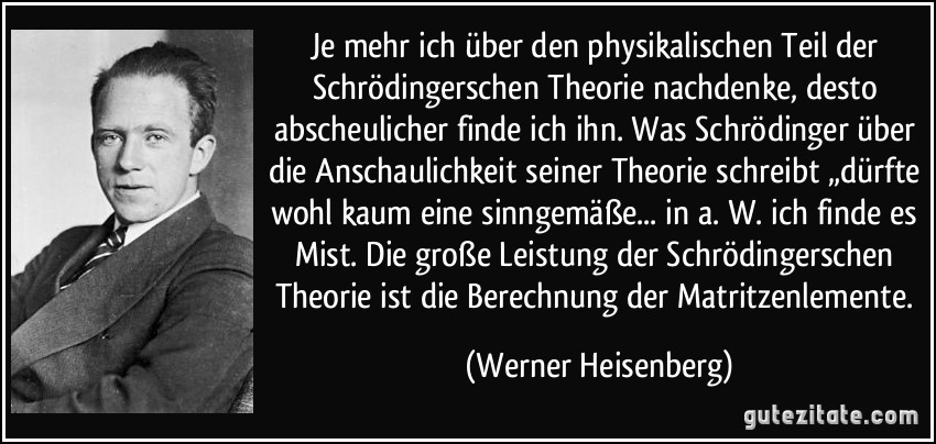 Je mehr ich über den physikalischen Teil der Schrödingerschen Theorie nachdenke, desto abscheulicher finde ich ihn. Was Schrödinger über die Anschaulichkeit seiner Theorie schreibt „dürfte wohl kaum eine sinngemäße... in a. W. ich finde es Mist. Die große Leistung der Schrödingerschen Theorie ist die Berechnung der Matritzenlemente. (Werner Heisenberg)