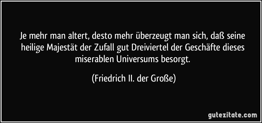 Je mehr man altert, desto mehr überzeugt man sich, daß seine heilige Majestät der Zufall gut Dreiviertel der Geschäfte dieses miserablen Universums besorgt. (Friedrich II. der Große)