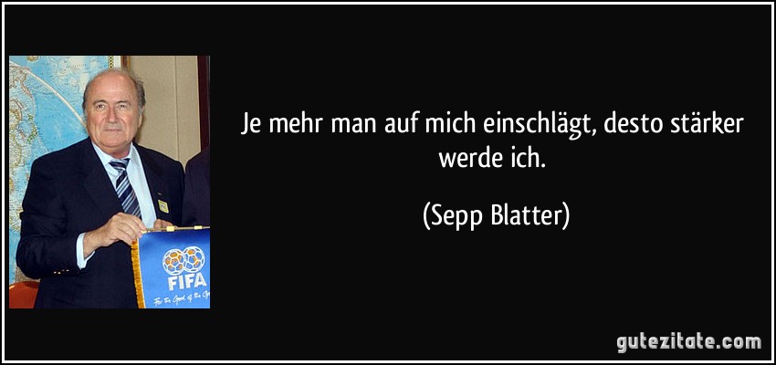 Je mehr man auf mich einschlägt, desto stärker werde ich. (Sepp Blatter)