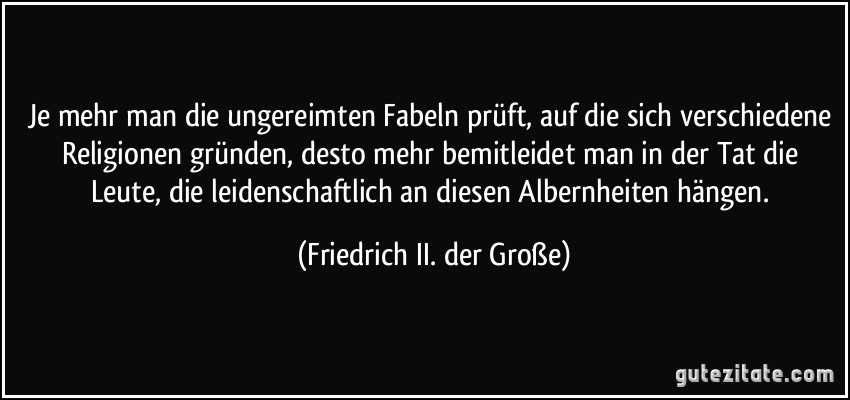 Je mehr man die ungereimten Fabeln prüft, auf die sich verschiedene Religionen gründen, desto mehr bemitleidet man in der Tat die Leute, die leidenschaftlich an diesen Albernheiten hängen. (Friedrich II. der Große)