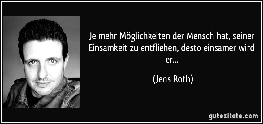 Je mehr Möglichkeiten der Mensch hat, seiner Einsamkeit zu entfliehen, desto einsamer wird er... (Jens Roth)