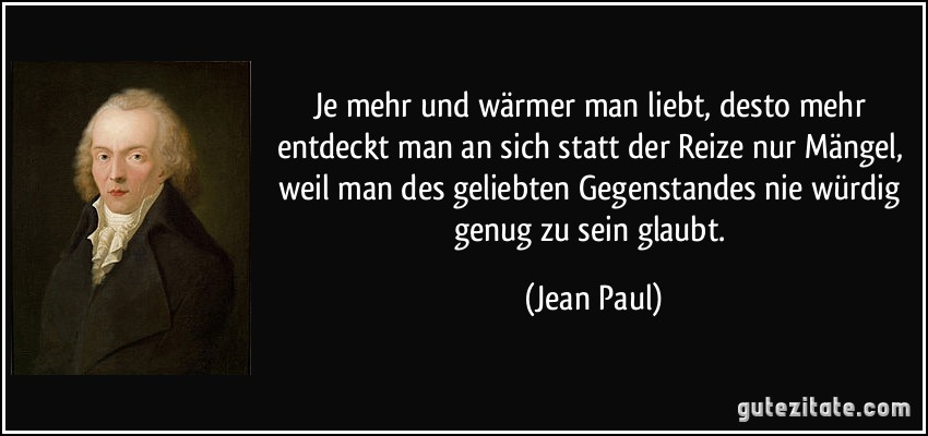 Je mehr und wärmer man liebt, desto mehr entdeckt man an sich statt der Reize nur Mängel, weil man des geliebten Gegenstandes nie würdig genug zu sein glaubt. (Jean Paul)