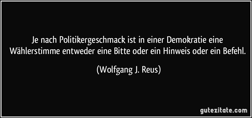 Je nach Politikergeschmack ist in einer Demokratie eine Wählerstimme entweder eine Bitte oder ein Hinweis oder ein Befehl. (Wolfgang J. Reus)