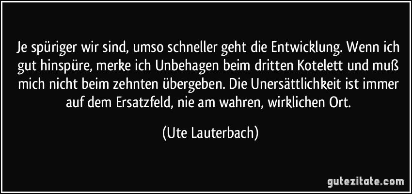 Je spüriger wir sind, umso schneller geht die Entwicklung. Wenn ich gut hinspüre, merke ich Unbehagen beim dritten Kotelett und muß mich nicht beim zehnten übergeben. Die Unersättlichkeit ist immer auf dem Ersatzfeld, nie am wahren, wirklichen Ort. (Ute Lauterbach)