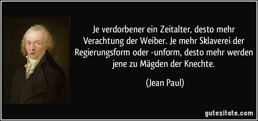 Je verdorbener ein Zeitalter, desto mehr Verachtung der Weiber. Je mehr Sklaverei der Regierungsform oder -unform, desto mehr werden jene zu Mägden der Knechte. (Jean Paul)