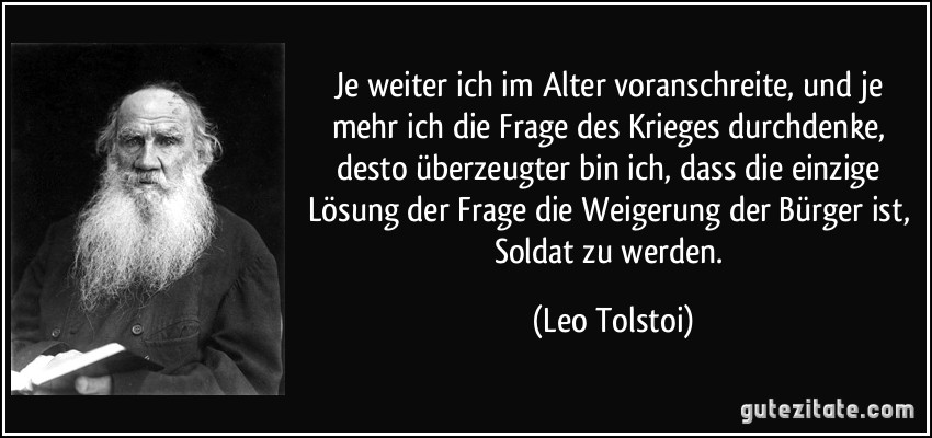 Je weiter ich im Alter voranschreite, und je mehr ich die Frage des Krieges durchdenke, desto überzeugter bin ich, dass die einzige Lösung der Frage die Weigerung der Bürger ist, Soldat zu werden. (Leo Tolstoi)