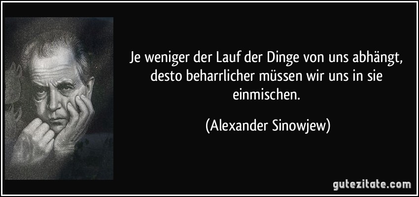 Je weniger der Lauf der Dinge von uns abhängt, desto beharrlicher müssen wir uns in sie einmischen. (Alexander Sinowjew)