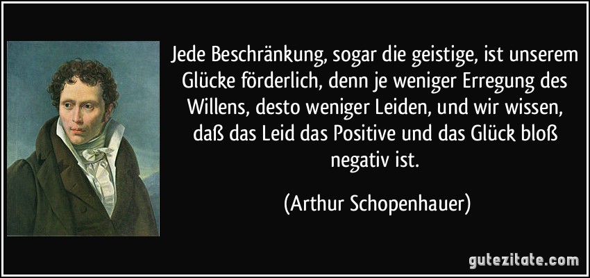 Jede Beschränkung, sogar die geistige, ist unserem Glücke förderlich, denn je weniger Erregung des Willens, desto weniger Leiden, und wir wissen, daß das Leid das Positive und das Glück bloß negativ ist. (Arthur Schopenhauer)