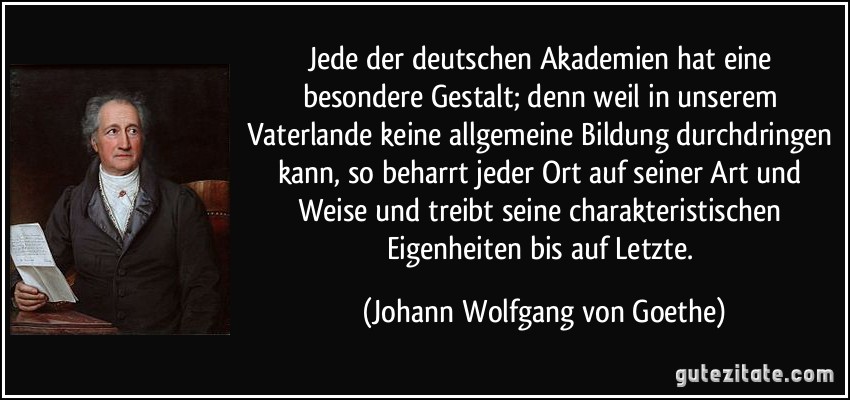 Jede der deutschen Akademien hat eine besondere Gestalt; denn weil in unserem Vaterlande keine allgemeine Bildung durchdringen kann, so beharrt jeder Ort auf seiner Art und Weise und treibt seine charakteristischen Eigenheiten bis auf Letzte. (Johann Wolfgang von Goethe)