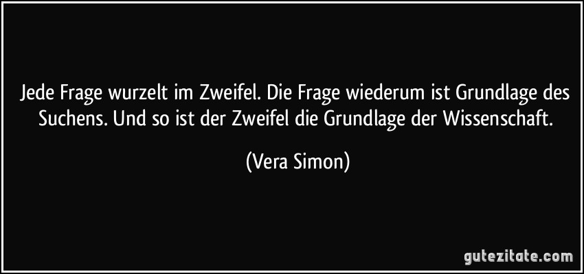 Jede Frage wurzelt im Zweifel. Die Frage wiederum ist Grundlage des Suchens. Und so ist der Zweifel die Grundlage der Wissenschaft. (Vera Simon)