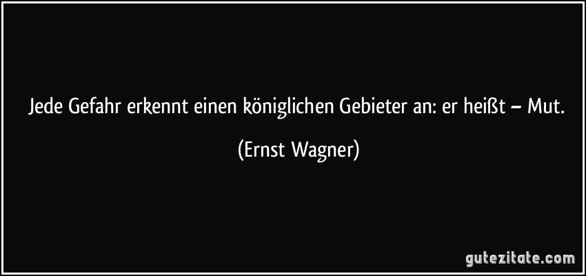 Jede Gefahr erkennt einen königlichen Gebieter an: er heißt – Mut. (Ernst Wagner)