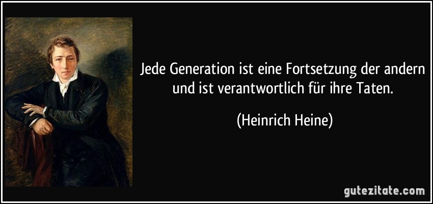 Jede Generation ist eine Fortsetzung der andern und ist verantwortlich für ihre Taten. (Heinrich Heine)