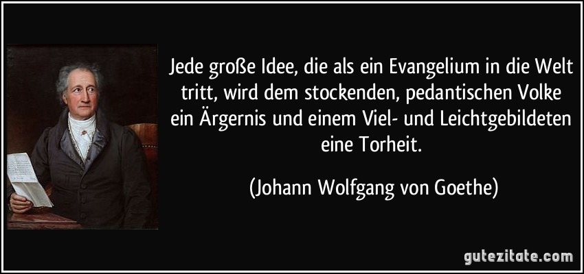 Jede große Idee, die als ein Evangelium in die Welt tritt, wird dem stockenden, pedantischen Volke ein Ärgernis und einem Viel- und Leichtgebildeten eine Torheit. (Johann Wolfgang von Goethe)