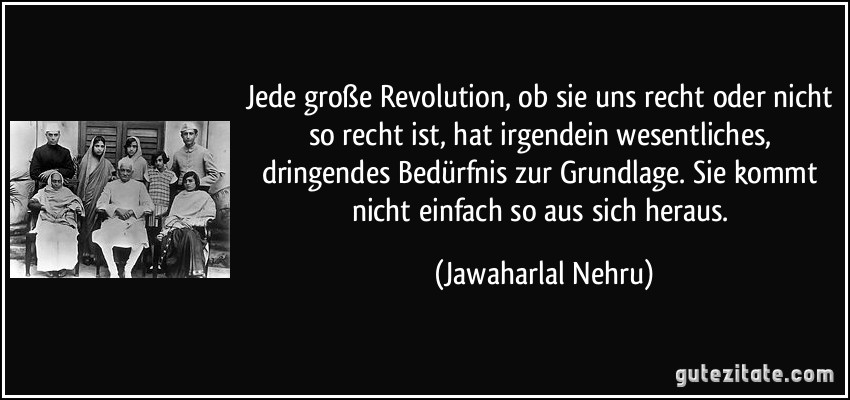 Jede große Revolution, ob sie uns recht oder nicht so recht ist, hat irgendein wesentliches, dringendes Bedürfnis zur Grundlage. Sie kommt nicht einfach so aus sich heraus. (Jawaharlal Nehru)