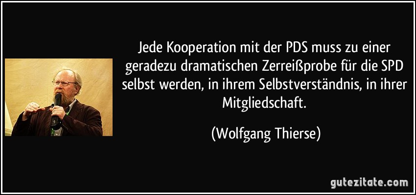 Jede Kooperation mit der PDS muss zu einer geradezu dramatischen Zerreißprobe für die SPD selbst werden, in ihrem Selbstverständnis, in ihrer Mitgliedschaft. (Wolfgang Thierse)