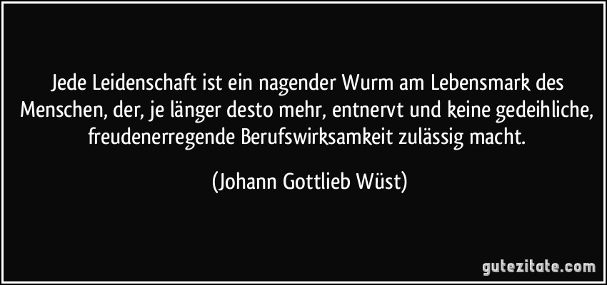 Jede Leidenschaft ist ein nagender Wurm am Lebensmark des Menschen, der, je länger desto mehr, entnervt und keine gedeihliche, freudenerregende Berufswirksamkeit zulässig macht. (Johann Gottlieb Wüst)