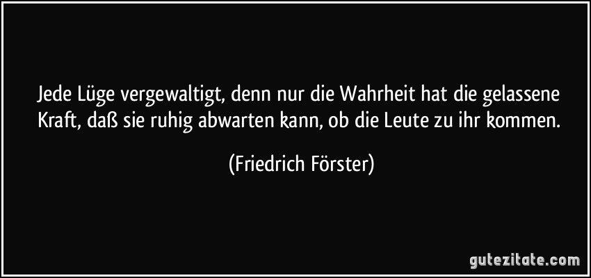 Jede Lüge vergewaltigt, denn nur die Wahrheit hat die gelassene Kraft, daß sie ruhig abwarten kann, ob die Leute zu ihr kommen. (Friedrich Förster)